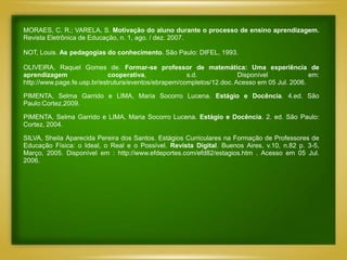 MORAES, C. R.; VARELA, S. Motivação do aluno durante o processo de ensino aprendizagem.
Revista Eletrônica de Educação, n. 1, ago. / dez. 2007.

NOT, Louis. As pedagogias do conhecimento. São Paulo: DIFEL, 1993.

OLIVEIRA, Raquel Gomes de. Formar-se professor de matemática: Uma experiência de
aprendizagem                 cooperativa,             s.d.             Disponível             em:
http://www.page.fe.usp.br/estrutura/eventos/ebrapem/completos/12.doc. Acesso em 05 Jul. 2006.

PIMENTA, Selma Garrido e LIMA, Maria Socorro Lucena. Estágio e Docência. 4.ed. São
Paulo:Cortez,2009.

PIMENTA, Selma Garrido e LIMA, Maria Socorro Lucena. Estágio e Docência. 2. ed. São Paulo:
Cortez, 2004.

SILVA, Sheila Aparecida Pereira dos Santos. Estágios Curriculares na Formação de Professores de
Educação Física: o Ideal, o Real e o Possível. Revista Digital. Buenos Aires, v.10, n.82 p. 3-5,
Março, 2005. Disponível em : http://www.efdeportes.com/efd82/estagios.htm . Acesso em 05 Jul.
2006.
 