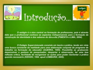 Introdução...
           O estágio é o eixo central na formação de professores, pois é através
dele que o profissional conhece os aspectos indispensáveis para a formação da
construção da identidade e dos saberes do dia-a-dia (PIMENTA e LIMA, 2004).


             O Estágio Supervisionado consiste em teoria e prática, tendo em vista
uma busca constante da realidade para uma elaboração conjunta do programa de
trabalho na formação do educador (GUERRA, 1995). Possibilita ao graduando
desenvolver a postura de pesquisador, despertar a observação, ter uma boa
reflexão crítica, facilidade de reorganizar as ações para poder reorientar a prática
quando necessário (KENSKI, 1994. apud LOMBARDI, 2005).
 