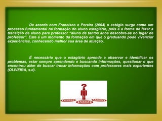 De acordo com Francisco e Pereira (2004) o estágio surge como um
processo fundamental na formação do aluno estagiário, pois é a forma de fazer a
transição de aluno para professor “aluno de tantos anos descobre-se no lugar de
professor”. Este é um momento da formação em que o graduando pode vivenciar
experiências, conhecendo melhor sua área de atuação.



            É necessário que o estagiário aprenda a observar e identificar os
problemas, estar sempre aprendendo e buscando informações, questionar o que
encontrou além de buscar trocar informações com professores mais experientes
(OLIVEIRA, s.d).
 