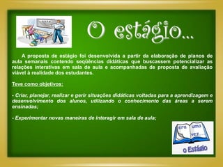 O estágio...
    A proposta de estágio foi desenvolvida a partir da elaboração de planos de
aula semanais contendo seqüências didáticas que buscassem potencializar as
relações interativas em sala de aula e acompanhadas de proposta de avaliação
viável à realidade dos estudantes.

Teve como objetivos:

- Criar, planejar, realizar e gerir situações didáticas voltadas para a aprendizagem e
desenvolvimento dos alunos, utilizando o conhecimento das áreas a serem
ensinadas;

- Experimentar novas maneiras de interagir em sala de aula;
 