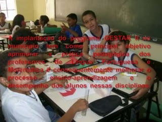 A implantação do programa GESTAR II no município tem como principal objetivo aprimorar a prática pedagógica dos professores de Língua Portuguesa e Matemática e consequentemente melhorar o processo ensino-aprendizagem e o desempenho dos alunos nessas disciplinas. 