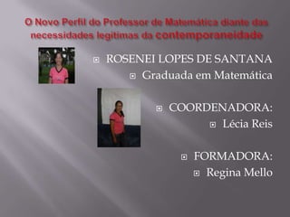 O Novo Perfil do Professor de Matemática diante das necessidades legítimas da contemporaneidadeROSENEI LOPES DE SANTANAGraduada em MatemáticaCOORDENADORA:Lécia ReisFORMADORA:Regina Mello