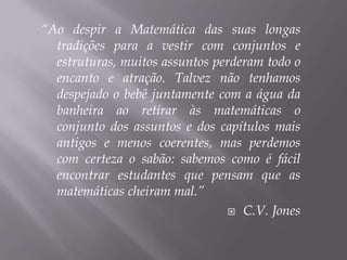 “Ao despir a Matemática das suas longas tradições para a vestir com conjuntos e estruturas, muitos assuntos perderam todo o encanto e atração. Talvez não tenhamos despejado o bebê juntamente com a água da banheira ao retirar às matemáticas o conjunto dos assuntos e dos capítulos mais antigos e menos coerentes, mas perdemos com certeza o sabão: sabemos como é fácil encontrar estudantes que pensam que as matemáticas cheiram mal.”C.V. Jones