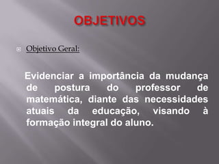 OBJETIVOSObjetivo Geral:   Evidenciar a importância da mudança de postura do professor de matemática, diante das necessidades atuais da educação, visando à formação integral do aluno. 