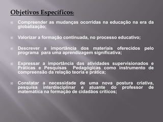Objetivos Específicos:Compreender as mudanças ocorridas na educação na era da globalização;Valorizar a formação continuada, no processo educativo;Descrever a importância dos materiais oferecidos pelo programa  para uma aprendizagem significativa;Expressar a importância das atividades supervisionados e Práticas e Pesquisas  Pedagógicas como instrumento de compreensão da relação teoria e prática;Constatar a necessidade de uma nova postura criativa, pesquisa interdisciplinar e atuante do professor de matemática na formação de cidadãos críticos;