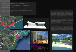 Intervenção Urbana – Cidade de
Guarapari. Planejamento Urbano e
Regional - 2011
Urban Intervention – City of Guarapari. Urban and
Region Plans - 2011
A intervenção urbana na cidade de Guarapari, Espírito
Santo, consiste em uma série de decisões a nível de
planejamento urbano e regional, visando a melhoria
da qualidade urbana, do sistema viário, setorização,
controle do crescimento demográfico tendo em vista
os impactos ambientais assim como promover
qualidade de vida e opções de lazer para os
moradores. O projeto procurou também, incentivar o
turismo e promover outras atividades de importância
econômica para a região.
The urban intervention at the city of Guarapari,
Espírito Santo consists in several decisions of urban
and regional plan aiming to promote a better urban
quality, road and transport network, city sectorization
as well and to control the demographic growth
considering the environment impacts also promoting
living quality and leisure options for the residents. The
project also aims to approach the tourism and to
promote other activities of economic importance to
the region.
 
