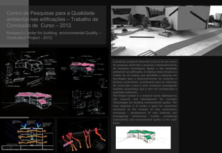 Centro de Pesquisas para a Qualidade
ambiental nas edificações – Trabalho de
Conclusão de Curso – 2012.
Research Center for building environmental Quality –
Graduation Project - 2012
A proposta projetual elaborada trata-se de um centro
de pesquisas destinado à pesquisa e desenvolvimento
de inovações tecnológicas ligadas a alta qualidade
ambiental nas edificações. O objetivo deste projeto é a
criação de um espaço que possibilite a pesquisa em
tecnologias para o desenvolvimento de materiais e
técnicas construtivas, contribuindo para as indústrias
de construção e para o setor produtivo investigando
modelos construtivos que e vem em consideração a
qualidade ambiental.
The Project Consist in a research Center dedicated to
the research and development for innovate
Technologies for building environmental quality. The
main objective is to create a space for researches
connected to the creation of new construction
techniques , development of new materials and
investigating constructive models considering
sustainability and environmental quality as the main
factor.
 