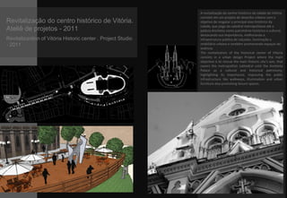 Revitalização do centro histórico de Vitória.
Ateliê de projetos - 2011
Revitalizantion of Vitória Historic center . Project Studio
- 2011
A revitalização do centro histórico da cidade de Vitória
consiste em um projeto de desenho urbano com o
objetivo de resgatar o principal eixo histórico da
cidade, que pega da catedral metropolitana até o
palácio Anchieta como patrimônio histórico e cultural,
destacando sua importância, melhorando a
infraestrutura pública de calçadas, iluminação e
mobiliário urbano e também promovendo espaços de
vivência.
The revitalization of the historical center of Vitoria
consists in a urban design Project where the main
objective is to rescue the main historic city’s axis, that
covers the metropolitan cathedral until the Anchieta
Palace as a cultural and historical patrimony,
highlighting its importance, improving the public
infrastructure like walkways, illumination and urban
furniture also promoting leisure spaces.
 