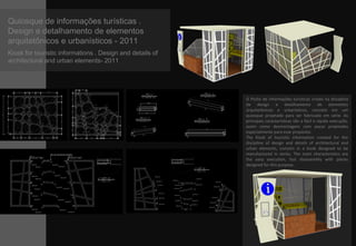 Quiosque de informações turísticas .
Design e detalhamento de elementos
arquitetônicos e urbanísticos - 2011
Kiosk for touristic informations . Design and details of
architectural and urban elements- 2011
O Posto de informações turísticas criado na disciplina
de design e detalhamento de elementos
arquitetônicos e urbanísticos, consiste em um
quiosque projetado para ser fabricado em série. As
principais características são a fácil e rápida execução,
assim como desmontagem com peças projetadas
especialmente para esse propósito.
The Kiosk of touristic information created for the
discipline of design and details of architectural and
urban elements, consists in a kiosk designed to be
manufactured in series. The main characteristics are
the easy execution, fast disassembly with pieces
designed for this purpose.
 
