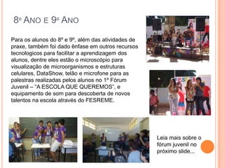 8º ANO E 9º ANO
Para os alunos do 8º e 9º, além das atividades de
praxe, também foi dado ênfase em outros recursos
tecnologicos para facilitar a aprendizagem dos
alunos, dentre eles estão o microscópio para
visualização de microorganismos e estruturas
celulares, DataShow, telão e microfone para as
palestras realizadas pelos alunos no 1º Fórum
Juvenil – “A ESCOLA QUE QUEREMOS”, e
equipamento de som para descoberta de novos
talentos na escola através do FESREME.




                                                    Leia mais sobre o
                                                    fórum juvenil no
                                                    próximo slide...
 