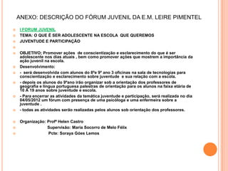 ANEXO: DESCRIÇÃO DO FÓRUM JUVENIL DA E.M. LEIRE PIMENTEL

   I FORUM JUVENIL
   TEMA: O QUE É SER ADOLESCENTE NA ESCOLA QUE QUEREMOS
   JUVENTUDE E PARTICIPAÇÃO


   OBJETIVO; Promover ações de conscientização e esclarecimento do que é ser
    adolescente nos dias atuais , bem como promover ações que mostrem a importância da
    ação juvenil na escola.
   Desenvolvimento:
   - será desenvolvida com alunos do 8ºe 9º ano 3 oficinas na sala de tecnologias para
    conscientização e esclarecimento sobre juventude e sua relação com a escola.
   - depois os alunos do 9ºano irão organizar sob a orientação dos professores de
    geografia e língua portuguesa palestras de orientação para os alunos na faixa etária de
    10 À 19 anos sobre juventude e escola.
   - Para encerrar as atividades da temática juventude e participação, será realizada no dia
    04/05/2012 um fórum com presença de uma psicóloga e uma enfermeira sobre a
    juventude .
   - todas as atividades serão realizadas pelos alunos sob orientação dos professores.

   Organização: Profª Helen Castro
                Supervisão: Maria Socorro de Melo Félix
                 Pcte: Soraya Góes Lemos
 
