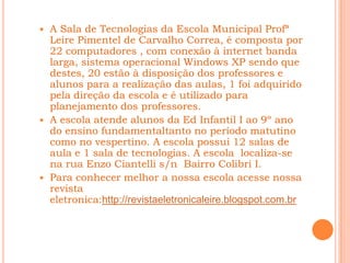  A Sala de Tecnologias da Escola Municipal Profª
  Leire Pimentel de Carvalho Correa, é composta por
  22 computadores , com conexão à internet banda
  larga, sistema operacional Windows XP sendo que
  destes, 20 estão à disposição dos professores e
  alunos para a realização das aulas, 1 foi adquirido
  pela direção da escola e é utilizado para
  planejamento dos professores.
 A escola atende alunos da Ed Infantil I ao 9º ano
  do ensino fundamentaltanto no período matutino
  como no vespertino. A escola possui 12 salas de
  aula e 1 sala de tecnologias. A escola localiza-se
  na rua Enzo Ciantelli s/n Bairro Colibri I.
 Para conhecer melhor a nossa escola acesse nossa
  revista
  eletronica:http://revistaeletronicaleire.blogspot.com.br
 