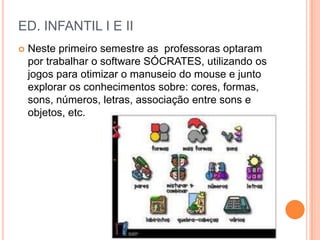 ED. INFANTIL I E II
   Neste primeiro semestre as professoras optaram
    por trabalhar o software SÓCRATES, utilizando os
    jogos para otimizar o manuseio do mouse e junto
    explorar os conhecimentos sobre: cores, formas,
    sons, números, letras, associação entre sons e
    objetos, etc.
 