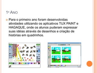 1º ANO
   Para o primeiro ano foram desenvolvidas
    atividades utilizando os aplicativos TUX PAINT e
    HAGAQUE, onde os alunos puderam expressar
    suas idéias através de desenhos e criação de
    histórias em quadrinhos.
 