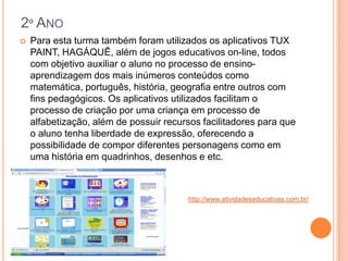 2º ANO
   Para esta turma também foram utilizados os aplicativos TUX
    PAINT, HAGÁQUÊ, além de jogos educativos on-line, todos
    com objetivo auxiliar o aluno no processo de ensino-
    aprendizagem dos mais inúmeros conteúdos como
    matemática, português, história, geografia entre outros com
    fins pedagógicos. Os aplicativos utilizados facilitam o
    processo de criação por uma criança em processo de
    alfabetização, além de possuir recursos facilitadores para que
    o aluno tenha liberdade de expressão, oferecendo a
    possibilidade de compor diferentes personagens como em
    uma história em quadrinhos, desenhos e etc.



                                        http://www.atividadeseducativas.com.br/
 