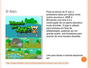 3º ANO                                Para os alunos do 3º ano a
                                      professora optou por utilizar entre
                                      outros recursos o ARIÊ 2
                                      Brincando com Arie 2 é a
                                      continuação de um game educativo
                                      muito divertido. O jogo é voltado
                                      para crianças em fase de
                                      alfabetização, podendo ser um
                                      grande auxilio aos ducadores para
                                      ensinar de uma maneira divertida.




                                      Link para baixar e tutorial disponivel
                                      em:

http://www.baixaki.com.br/download/brincando-com-arie-2.htm
 