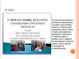 4º ANO

         Na sala de tecnologias a
         professora desenvolveu
         o projeto sobre bulling.
         Utilizou a internet para
         pesquisas sobre o tema
         e após conclusão dos
         estudos foi realizado o
         1º debate sobre o
         Bulling, com o objetivo
         de sensibilizar os alunos
         sobre o tema visando
         mudanças de
         comportamento.
 