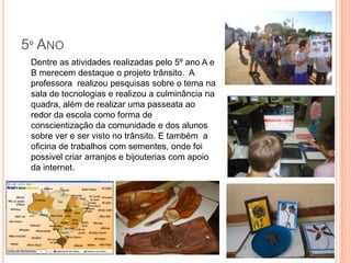 5º ANO
 Dentre as atividades realizadas pelo 5º ano A e
 B merecem destaque o projeto trânsito. A
 professora realizou pesquisas sobre o tema na
 sala de tecnologias e realizou a culminância na
 quadra, além de realizar uma passeata ao
 redor da escola como forma de
 conscientização da comunidade e dos alunos
 sobre ver e ser visto no trânsito. E também a
 oficina de trabalhos com sementes, onde foi
 possivel criar arranjos e bijouterias com apoio
 da internet.
 