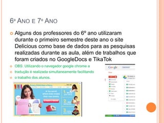 6º ANO E 7º ANO
   Alguns dos professores do 6º ano utilizaram
    durante o primeiro semestre deste ano o site
    Delicious como base de dados para as pesquisas
    realizadas durante as aula, além de trabalhos que
    foram criados no GoogleDocs e TikaTok
   OBS: Utilizando o navegador google chrome a
   tradução é realizada simultaneamente facilitando
   o trabalho dos alunos.
 