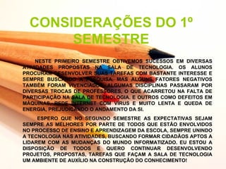 CONSIDERAÇÕES DO 1º
       SEMESTRE
     NESTE PRIMEIRO SEMESTRE OBTIVEMOS SUCESSOS EM DIVERSAS
ATIVIDADES PROPOSTAS NA SALA DE TECNOLOGIA. OS ALUNOS
PROCURAM DESENVOLVER SUAS TAREFAS COM BASTANTE INTERESSE E
SEMPRE BUSCANDO A PESQUISA. MAS ALGUNS FATORES NEGATIVOS
TAMBÉM FORAM VIVENCIADOS, ALGUMAS DISCIPLINAS PASSARAM POR
DIVERSAS TROCAS DE PROFESSORES, O QUE ACARRETOU NA FALTA DE
PARTICIPAÇÃO NA SALA DE TECNOLOGIA. E OUTROS COMO DEFEITOS EM
MÁQUINAS, REDE INTERNET COM VÍRUS E MUITO LENTA E QUEDA DE
ENERGIA, PREJUDICANDO O ANDAMENTO DA SI.
     ESPERO QUE NO SEGUNDO SEMESTRE AS EXPECTATIVAS SEJAM
SEMPRE AS MELHORES POR PARTE DE TODOS QUE ESTÃO ENVOLVIDOS
NO PROCESSO DE ENSINO E APRENDIZAGEM DA ESCOLA, SEMPRE UNINDO
A TECNOLOGIA NAS ATIVIDADES, BUSCANDO FORMAR CIDADÃOS APTOS A
LIDAREM COM AS MUDANÇAS DO MUNDO INFORMATIZADO. EU ESTOU A
DISPOSIÇÃO DE TODOS E QUERO CONTINUAR DESENVOLVENDO
PROJETOS, PROPOSTAS, TAREFAS QUE FAÇAM A SALA DE TECNOLOGIA
UM AMBIENTE DE AUXÍLIO NA CONSTRUÇÃO DO CONHECIMENTO!
 