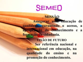 MISSÃO
      Assegurar uma educação de
qualidade, garantindo o acesso, a
apropriação do conhecimento e a
formação da cidadania.
        VISÃO DE FUTURO
       Ser referência nacional e
  internacional em educação, na
  qualidade do ensino e na
  promoção do conhecimento.
 