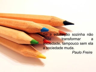 Se a educação sozinha não
pode      transformar       a
sociedade, tampouco sem ela
a sociedade muda.
                 Paulo Freire
 