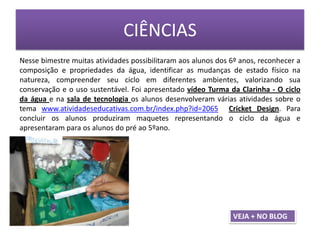 CIÊNCIAS
Nesse bimestre muitas atividades possibilitaram aos alunos dos 6º anos, reconhecer a
composição e propriedades da água, identificar as mudanças de estado físico na
natureza, compreender seu ciclo em diferentes ambientes, valorizando sua
conservação e o uso sustentável. Foi apresentado vídeo Turma da Clarinha - O ciclo
da água e na sala de tecnologia os alunos desenvolveram várias atividades sobre o
tema www.atividadeseducativas.com.br/index.php?id=2065 Cricket Design. Para
concluir os alunos produziram maquetes representando o ciclo da água e
apresentaram para os alunos do pré ao 5ºano.
VEJA + NO BLOG
 