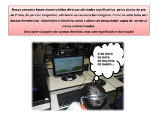 Nesse semestre foram desenvolvidas diversas atividades significativas pelos alunos do pré
ao 9º ano, do período vespertino, utilizando os recursos tecnológicos. Como se sabe fazer uso
dessas ferramentas desenvolve a iniciativa, torna o aluno um pesquisador capaz de construir
novos conhecimentos.
Uma aprendizagem não apenas divertida, mas com significado e motivação!
 