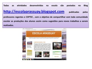 Todas as atividades desenvolvidas na escola são postadas no Blog
http://escolaarassuay.blogspot.com publicadas pelos
professores regentes e CSPTEC , com o objetivo de compartilhar com toda comunidade
escolar as produções dos alunos assim como sugestões para novos trabalhos a serem
realizados.
 