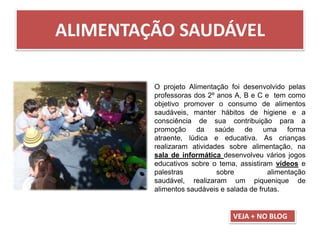 ALIMENTAÇÃO SAUDÁVEL
O projeto Alimentação foi desenvolvido pelas
professoras dos 2º anos A, B e C e tem como
objetivo promover o consumo de alimentos
saudáveis, manter hábitos de higiene e a
consciência de sua contribuição para a
promoção da saúde de uma forma
atraente, lúdica e educativa. As crianças
realizaram atividades sobre alimentação, na
sala de informática desenvolveu vários jogos
educativos sobre o tema, assistiram vídeos e
palestras sobre alimentação
saudável, realizaram um piquenique de
alimentos saudáveis e salada de frutas.
VEJA + NO BLOG
 