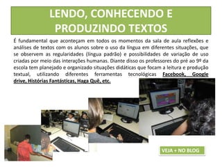 LENDO, CONHECENDO E
PRODUZINDO TEXTOS
É fundamental que aconteçam em todos os momentos da sala de aula reflexões e
análises de textos com os alunos sobre o uso da língua em diferentes situações, que
se observem as regularidades (língua padrão) e possibilidades de variação de uso
criadas por meio das interações humanas. Diante disso os professores do pré ao 9º da
escola tem planejado e organizado situações didáticas que focam a leitura e produção
textual, utilizando diferentes ferramentas tecnológicas Facebook, Google
drive, Histórias Fantásticas, Haga Quê, etc.
VEJA + NO BLOG
 