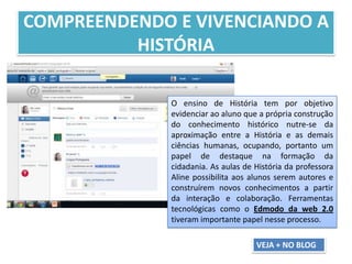 COMPREENDENDO E VIVENCIANDO A
HISTÓRIA
O ensino de História tem por objetivo
evidenciar ao aluno que a própria construção
do conhecimento histórico nutre-se da
aproximação entre a História e as demais
ciências humanas, ocupando, portanto um
papel de destaque na formação da
cidadania. As aulas de História da professora
Aline possibilita aos alunos serem autores e
construírem novos conhecimentos a partir
da interação e colaboração. Ferramentas
tecnológicas como o Edmodo da web 2.0
tiveram importante papel nesse processo.
VEJA + NO BLOG
 