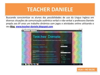 TEACHER DANIELE
Buscando conscientizar os alunos das possibilidades de uso da Língua Inglesa em
diversas situações de comunicação autêntica verbal e não-verbal a professora Daniele
propôs aos 6º anos um trabalho dinâmico com jogos e atividades online utilizando o
seu Blog www.teacher-daniele.blogspot.com
VEJA + NO BLOG
 