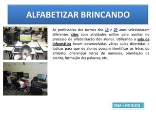 ALFABETIZAR BRINCANDO
As professoras das turmas dos 1º e 2º anos selecionaram
diferentes sites com atividades online para auxiliar no
processo de alfabetização dos alunos. Utilizando a sala de
informática foram desenvolvidas várias aulas divertidas e
lúdicas para que os alunos possam identificar as letras do
alfabeto, diferenciar letras de números, orientação da
escrita, formação das palavras, etc.
VEJA + NO BLOG
 