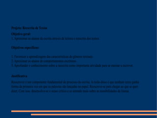 Projeto: Reescrita de Textos
Objetivo geral:
1. Aproximar os alunos da escrita através de leitura e reescrita dos textos.
Objetivos específicos:
1. Favorecer a aprendizagem das características do gêneros textuais.
2. Aproximar os alunos de comportamentos escritores.
3. Aprofundar o conhecimento sobre a reescrita como importante atividade para se ensinar a escrever.
Justificativa
Reescrever é um componente fundamental do processo da escrita. Arazão disso é que nenhum texto ganha
forma da primeira vez em que as palavras são lançadas no papel. Reescreve-se para chegar ao que se quer
dizer. Com isso, desenvolve-se o senso crítico e se aprende mais sobre as possibilidades da língua.
 