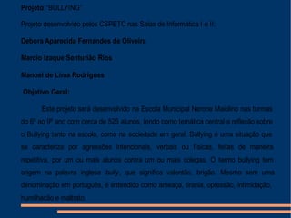 Projeto: “BULLYING”
Projeto desenvolvido pelos CSPETC nas Salas de Informática I e II:
Debora Aparecida Fernandes de Oliveira
Marcio Izaque Senturião Rios
Manoel de Lima Rodrigues
Objetivo Geral:
Este projeto será desenvolvido na Escola Municipal Nerone Maiolino nas turmas
do 6º ao 9º ano com cerca de 525 alunos, tendo como temática central a reflexão sobre
o Bullying tanto na escola, como na sociedade em geral. Bullying é uma situação que
se caracteriza por agressões intencionais, verbais ou físicas, feitas de maneira
repetitiva, por um ou mais alunos contra um ou mais colegas. O termo bullying tem
origem na palavra inglesa bully, que significa valentão, brigão. Mesmo sem uma
denominação em português, é entendido como ameaça, tirania, opressão, intimidação,
humilhação e maltrato.
 
