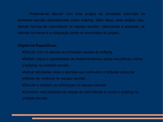Pretende-se discutir com este projeto as situações ocorridas no
ambiente escolar caracterizada como bullying, além disso, este projeto visa
discutir formas de convivência no espaço escolar, valorizando a amizade, os
valores humanos e a integração entre os envolvidos no projeto.
Objetivos Específicos:
•Discutir com os alunos as principais causas de bullying.
•Refletir sobre a necessidade de desenvolvermos ações educativas contra
o bullying na unidade escolar.
•Aplicar atividades orais e escritas que estimulem a reflexão sobre as
práticas de violência no espaço escolar.
•Discutir o respeito as diferenças no espaço escolar.
•Construir uma proposta de regras de convivência e contra o bullying na
unidade escolar.
Periodo a ser desenvolvido: 2º ao 4º Bimestre de 2013
 