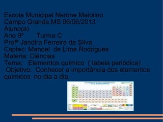 Escola Municipal Nerone Maiolino
Campo Grande,MS 06/06/2013
Aluno(a)
Ano 9º Turma C
Profª Jandira Ferreira da Silva
Csptec: Manoel de Lima Rodrigues
Matéria: Ciências
Tema: Elementos químico ( tabela periódica)
Objetivo: Conhecer a importância dos elementos
químicos no dia a dia.
 