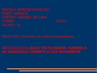 ESCOLA NERONE MAIOLINO
PROF. AMANDA
CSPTEC: MANOEL DE LIMA
TURMA DATA:
ALUNO( S):
OBJETIVO: Conhecer os contos e interpretalos.
METODOLOGIA:LEIA O TEXTO ABAIXO, NUMERE-O
NA SEQUÊNCIA CORRETA E LEIA NOVAMENTE
 