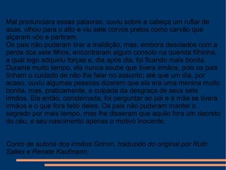Mal pronunciara essas palavras, ouviu sobre a cabeça um ruflar de
asas, olhou para o alto e viu sete corvos pretos como carvão que
alçaram vôo e partiram.
Os pais não puderam tirar a maldição, mas, embora desolados com a
perda dos sete filhos, encontraram algum consolo na querida filhinha,
a qual logo adquiriu forças e, dia após dia, foi ficando mais bonita.
Durante muito tempo, ela nunca soube que tivera irmãos, pois os pais
tinham o cuidado de não lhe falar no assunto; até que um dia, por
acaso, ouviu algumas pessoas dizerem que ela era uma menina muito
bonita, mas, praticamente, a culpada da desgraça de seus sete
irmãos. Ela então, consternada, foi perguntar ao pai e à mãe se tivera
irmãos e o que fora feito deles. Os pais não puderam manter o
segredo por mais tempo, mas lhe disseram que aquilo fora um decreto
do céu, e seu nascimento apenas o motivo inocente.
Conto de autoria dos irmãos Grimm, traduzido do original por Ruth
Salles e Renate Kaufmann.
 