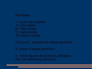 Atividades
1- Como são usados:
A ) Os metais
B ) Não metais
C) Semimetais
D) Gases nobres
2 Como é classificada tabela periódica
3- Inserir a tabela periódica
4- Insira figuras de produtos utilizados
com os elementos químicos
 