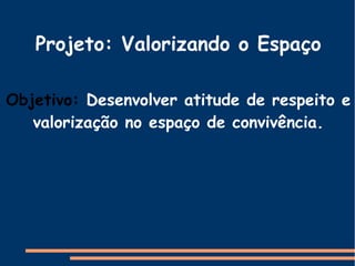 Projeto: Valorizando o Espaço
Objetivo: Desenvolver atitude de respeito e
valorização no espaço de convivência.
 