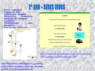 DATA: 19/05/2014
TURMA: 2º ANO
CONTEÚDO: ANIMAIS
OBJETIVOS: CONHECER
DIFERENTES ANIMAIS
ALUNO(A):
PROFESSORA: ANA
DEJANIRA
DISCIPLINA :CIÊNCIAS
http://websmed.portoalegre.rs.gov.br/es
colas/obino/cruzadas1/animais_atividad
es/536_cruzadinhaanimais.swf
http://websmed.portoalegre.rs.gov.br/escolas/obi
no/cruzadas1/animais/animais.htm
 