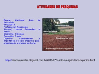 Escola Municipal José do
Patrocínio
01/07/2014
Professor(a) Rosangela
Aluno(a) Liandra Guimarães do
Prado
Disciplina- Ciências
Conteúdo- O solo
Objetivo- Compreender a
importância do solo produtivo para
organização e preparo da horta.
http://educorumbatai.blogspot.com.br/2013/07/o-solo-na-agricultura-organica.html
 