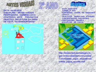 DATA: 04/06/2014
DISCIPLINA : ARTES VISUAIS
PROFESSORA: CARMEM LÚCIA
CONTEÚDO: ARTE FIGURATIVA
OBJETIVO: RELEITURA DA OBRA
DE VOLPI “AS BANDEIRINHAS”
DATA: 30/05/2014
TURMA: 2º ANO
CONTEÚDO: JOGOS DE RACICINIO
LÓGICO
OBJETIVOS: TRABALHAR ATENÇÃO,
CONCENTRAÇÃO, RACIOCINIO .
PROFESSORA: DANIELA
DISCIPLINA : ED. FISICA
http://websmed.portoalegre.rs.
gov.br/escolas/obino/cruzadas
1/atividades_jogos_educativos/
brkids_jogos_aponte.swf
 