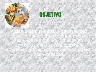 FAZER COM QUE OS ALUNOS REFLITAM
SOBRE A IMPORTÂNCIA DO CULTIVO DE
UMA HORTA ESCOLAR, ATRAVÉS DO
CONTATO COM O SOLO E CUIDADOS
DIÁRIOS QUE AS PLANTAS NECESSITAM
PARA CRESCER.
 