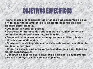 • Sensibilizar e conscientizar as crianças e adolescentes de que
a vida depende do ambiente e o ambiente depende de cada
cidadão deste planeta.
• Organizar a Horta da Escola;
• Despertar o interesse das crianças para o cultivo de horta e
conhecimento do processo de germinação;
• Dar oportunidade aos alunos de aprender a cultivar plantas
utilizadas como alimentos;
• Conscientizar da importância de estar saboreando um alimento
saudável e nutritivo;
• Criar, na escola, uma área verde produtiva pela qual, todos se
sintam responsáveis;
• Construir a noção de que o equilíbrio do ambiente é fundamental
para a sustentação da vida em nosso planeta.
 