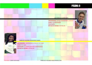 *Vermelho: CURSO ESCOLHIDO FRANCISCO HOLANDA MONTENEGRO EEM
LUIZ PEDRO DE LAVOR NETO
UNIVERSIDADE: CENTRO UNIVERSITÁRIO UNIFAFIB
CURSO: ADMINISTRAÇÃO
COLOCAÇÃO:
MÉTODO DE ACESSO: VESTIBULAR
MARIA DO SOCORRO POSSIDONIO SOARES
UNIVERSIDADE: UNIVERSIDADE ESTADUAL DO CEARÁ
CURSO: BIOLOGIA
COLOCAÇÃO: 2° LUGAR (LISTA DOS CLASSIFICÁVEIS)
MÉTODO DE ACESSO: VESTIBULAR
PÁGINA 9
 