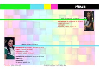 *Vermelho: CURSO ESCOLHIDO FRANCISCO HOLANDA MONTENEGRO EEM
MARIA LIDYANI TOMÉ DE OLIVEIRA
UNIVERSIDADE: FACULDADE VAE DO SALGADO
CURSO: PSICOLOGIA
COLOCAÇÃO:
MÉTODO DE ACESSO: VESTIBULAR
SABRINA AVELINO DOS SANTOS
UNIVERSIDADE: UNIVERSIDADE REGIONAL DO CARIRI
CURSO: CIÊNCIAS ECONÔMICAS
COLOCAÇÃO: 4° LUGAR
MÉTODO DE ACESSO: VESTIBULAR
UNIVERSIDADE: UNIVERSIDADE ESTADUAL DO CEARÁ
CURSO: FÍSICA
COLOCAÇÃO:
MÉTODO DE ACESSO: SISU
PÁGINA 10
 