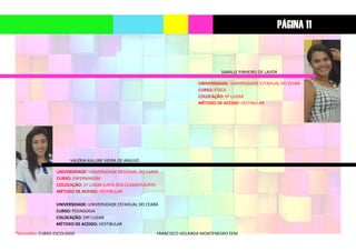 *Vermelho: CURSO ESCOLHIDO FRANCISCO HOLANDA MONTENEGRO EEM
SAMILLE PINHEIRO DE LAVOR
UNIVERSIDADE: UNIVERSIDADE ESTADUAL DO CEARÁ
CURSO: FÍSICA
COLOCAÇÃO: 6º LUGAR
MÉTODO DE ACESSO: VESTIBULAR
VALÉRIA KALLINE VIEIRA DE ARAÚJO
UNIVERSIDADE: UNIVERSIDADE REGIONAL DO CARIRI
CURSO: ENFERMAGEM
COLOCAÇÃO: 1º LUGAR (LISTA DOS CLASSIFICÁVEIS)
MÉTODO DE ACESSO: VESTIBULAR
UNIVERSIDADE: UNIVERSIDADE ESTADUAL DO CEARÁ
CURSO: PEDAGOGIA
COLOCAÇÃO: 24º LUGAR
MÉTODO DE ACESSO: VESTIBULAR
PÁGINA 11
 